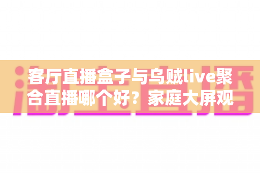 客厅直播盒子与乌贼live聚合直播哪个好?家庭大屏观影方案全面对比与选购指南 客厅直播盒子与乌贼live聚合直播哪个好?家庭大屏观影方案全面对比与选购指南
