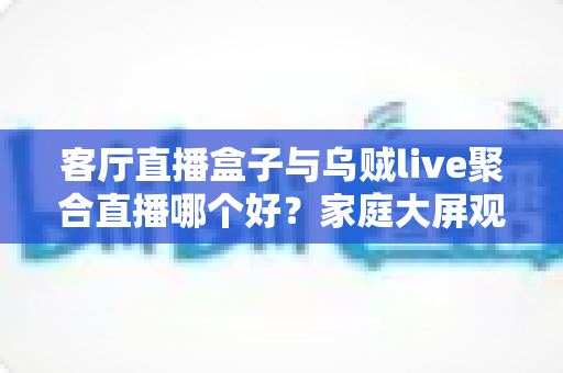 客厅直播盒子与乌贼live聚合直播哪个好？家庭大屏观影方案全面对比与选购指南