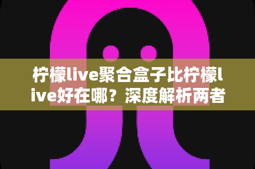 柠檬live聚合盒子比柠檬live好在哪？深度解析两者差异，帮你选对观影利器