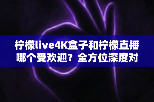 柠檬live4K盒子和柠檬直播哪个受欢迎？全方位深度对比解析，帮你找到最适合的观影方案