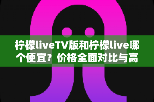 柠檬liveTV版和柠檬live哪个便宜？价格全面对比与高性价比选购指南