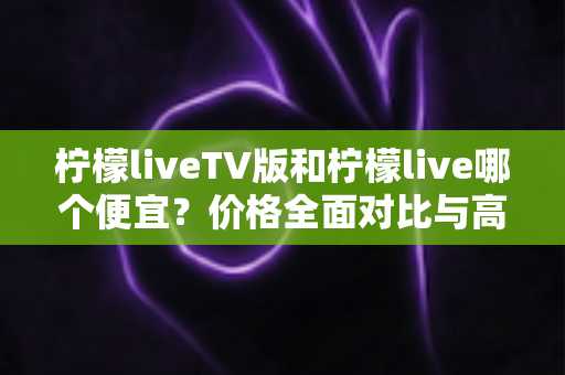 柠檬liveTV版和柠檬live哪个便宜？价格全面对比与高性价比选购指南