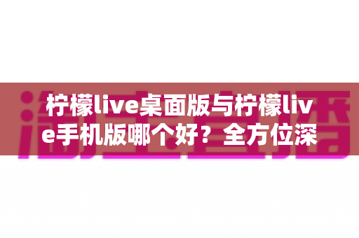 柠檬live桌面版与柠檬live手机版哪个好？全方位深度对比助你轻松选对版本
