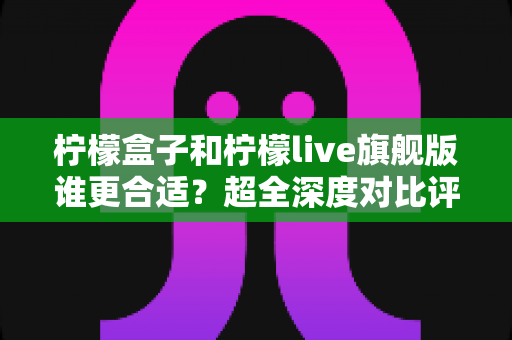 柠檬盒子和柠檬live旗舰版谁更合适？超全深度对比评测与选购指南一次讲清