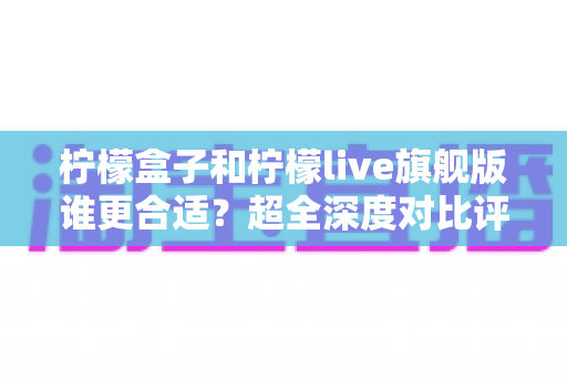 柠檬盒子和柠檬live旗舰版谁更合适？超全深度对比评测与选购指南一次讲清