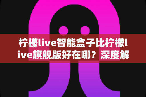 柠檬live智能盒子比柠檬live旗舰版好在哪?深度解析两款盒子的核心差异与选购攻略 柠檬live智能盒子比柠檬live旗舰版好在哪?深度解析两款盒子的核心差异与选购攻略