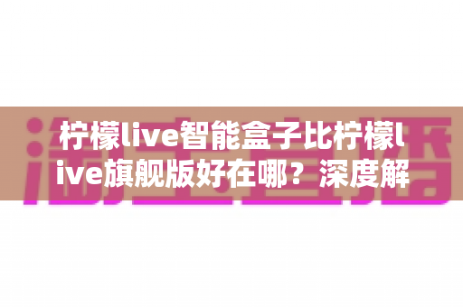 柠檬live智能盒子比柠檬live旗舰版好在哪?深度解析两款盒子的核心差异与选购攻略 柠檬live智能盒子比柠檬live旗舰版好在哪?深度解析两款盒子的核心差异与选购攻略
