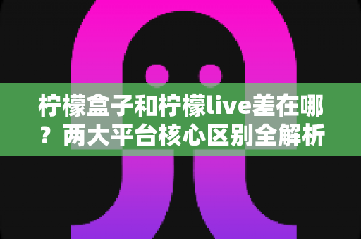 柠檬盒子和柠檬live差在哪?两大平台核心区别全解析与选择指南 柠檬盒子和柠檬live差在哪?两大平台核心区别全解析与选择指南