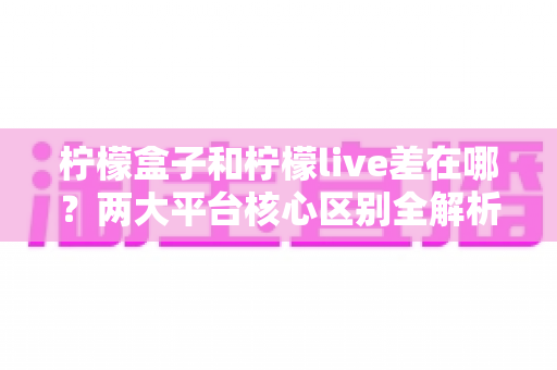 柠檬盒子和柠檬live差在哪?两大平台核心区别全解析与选择指南 柠檬盒子和柠檬live差在哪?两大平台核心区别全解析与选择指南