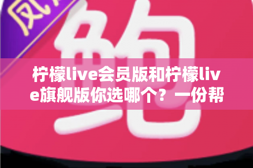 柠檬live会员版和柠檬live旗舰版你选哪个？一份帮你理清思路的实用对比指南