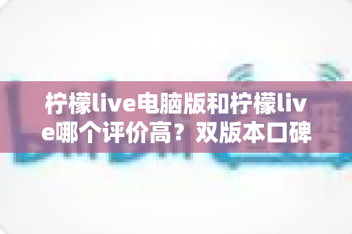 柠檬live电脑版和柠檬live哪个评价高?双版本口碑深度对比全解析 柠檬live电脑版和柠檬live哪个评价高?双版本口碑深度对比全解析