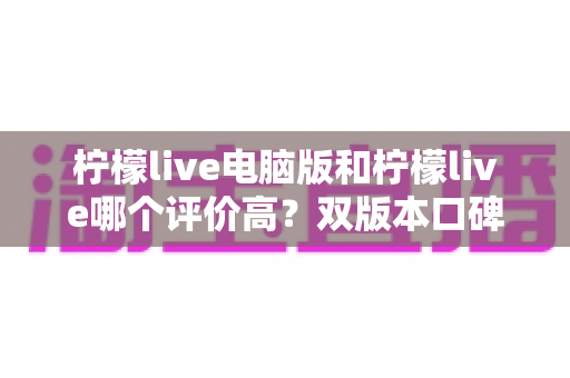 柠檬live电脑版和柠檬live哪个评价高?双版本口碑深度对比全解析 柠檬live电脑版和柠檬live哪个评价高?双版本口碑深度对比全解析