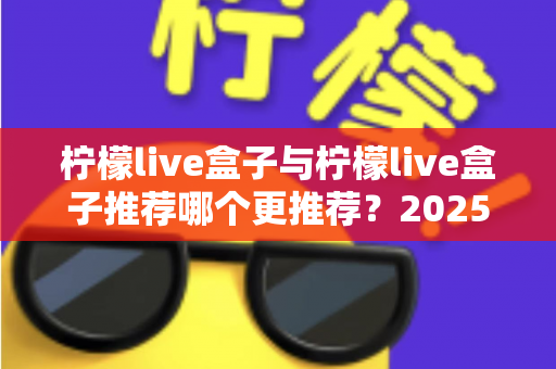柠檬live盒子与柠檬live盒子推荐哪个更推荐?2025年最新选购对比指南,看完不再纠结 柠檬live盒子与柠檬live盒子推荐哪个更推荐?2025年最新选购对比指南,看完不再纠结