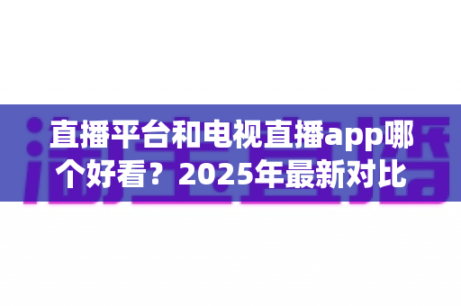 直播平台和电视直播app哪个好看？2025年最新对比指南，帮你找到最适合自己的观看方式