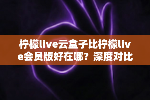 柠檬live云盒子比柠檬live会员版好在哪?深度对比解析助你选对版本 柠檬live云盒子比柠檬live会员版好在哪?深度对比解析助你选对版本