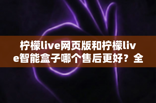 柠檬live网页版和柠檬live智能盒子哪个售后更好?全面对比解析帮你选对产品 柠檬live网页版和柠檬live智能盒子哪个售后更好?全面对比解析帮你选对产品