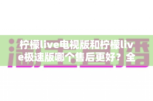 柠檬live电视版和柠檬live极速版哪个售后更好？全面解析两版售后服务差异与选购指南