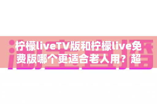 柠檬liveTV版和柠檬live免费版哪个更适合老人用？超详细对比帮你为爸妈选出最省心的看剧方案