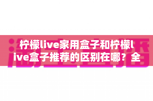 柠檬live家用盒子和柠檬live盒子推荐的区别在哪?全面解析助你选对不踩坑 柠檬live家用盒子和柠檬live盒子推荐的区别在哪?全面解析助你选对不踩坑