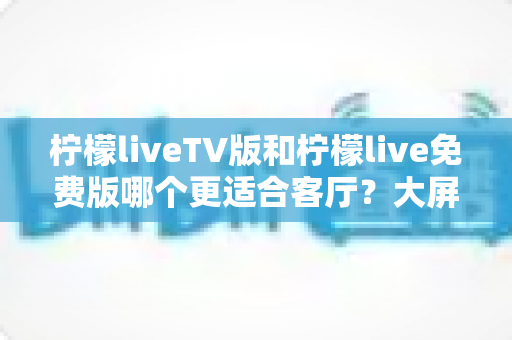 柠檬liveTV版和柠檬live免费版哪个更适合客厅？大屏观影全面对比指南
