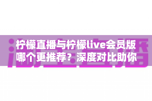 柠檬直播与柠檬live会员版哪个更推荐？深度对比助你做出最佳选择