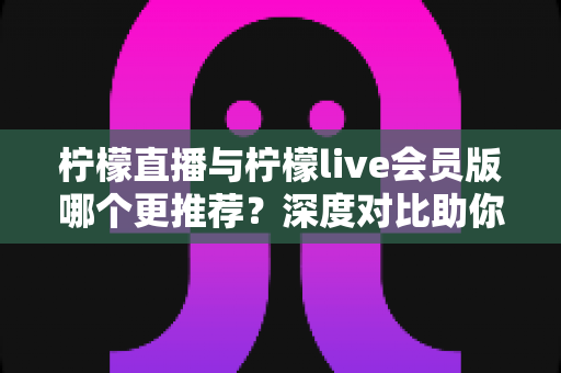柠檬直播与柠檬live会员版哪个更推荐？深度对比助你做出最佳选择