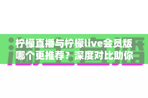 柠檬直播与柠檬live会员版哪个更推荐？深度对比助你做出最佳选择