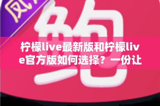 柠檬live最新版和柠檬live官方版如何选择？一份让你不踩坑的完整选择指南
