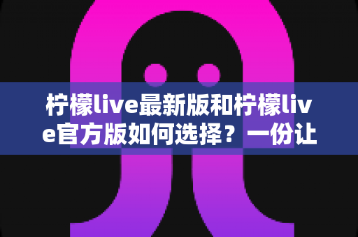 柠檬live最新版和柠檬live官方版如何选择？一份让你不踩坑的完整选择指南