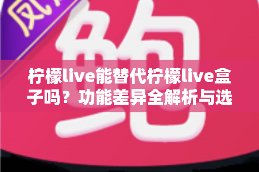 柠檬live能替代柠檬live盒子吗？功能差异全解析与选购决策指南