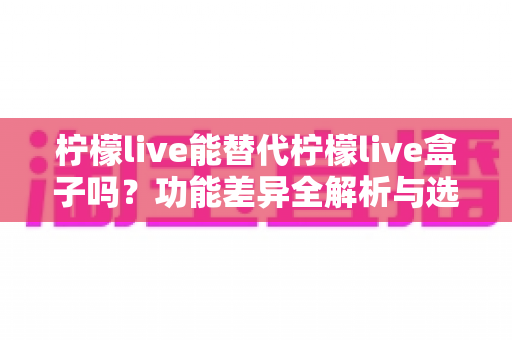 柠檬live能替代柠檬live盒子吗？功能差异全解析与选购决策指南