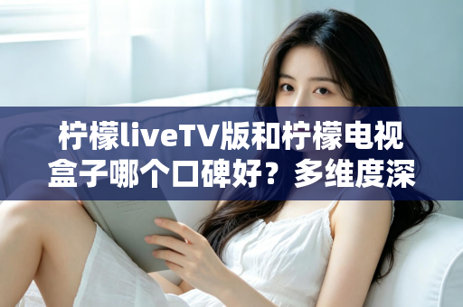 柠檬liveTV版和柠檬电视盒子哪个口碑好？多维度深度对比帮你选出更合适的观影方案