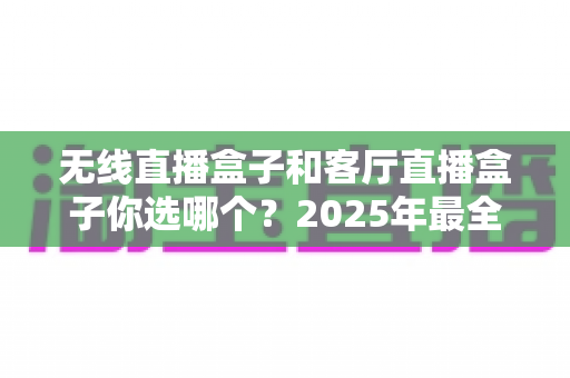 无线直播盒子和客厅直播盒子你选哪个？2025年最全选购对比指南帮你轻松做决定