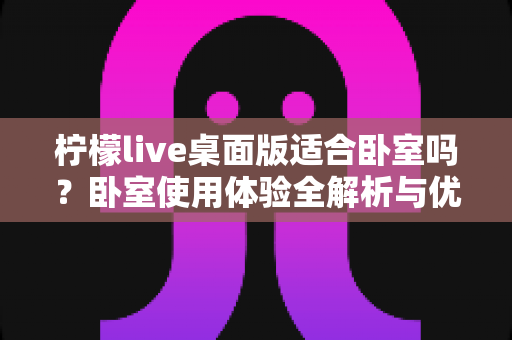 柠檬live桌面版适合卧室吗？卧室使用体验全解析与优化指南