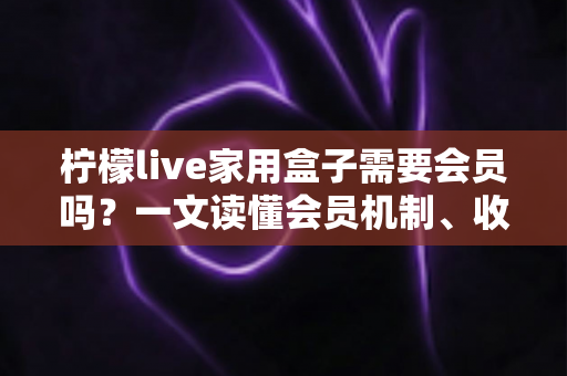 柠檬live家用盒子需要会员吗？一文读懂会员机制、收费模式与选购使用全攻略
