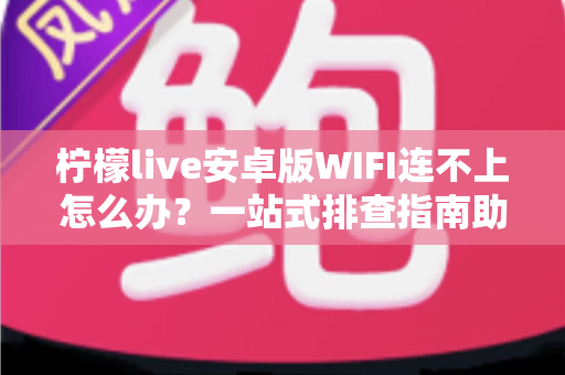 柠檬live安卓版WIFI连不上怎么办？一站式排查指南助你秒速恢复直播畅连体验