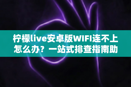 柠檬live安卓版WIFI连不上怎么办？一站式排查指南助你秒速恢复直播畅连体验