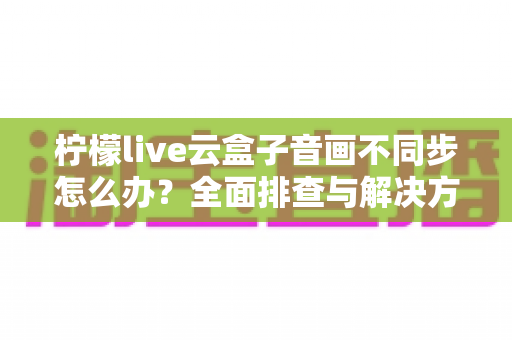 柠檬live云盒子音画不同步怎么办?全面排查与解决方案指南(2025最新版) 柠檬live云盒子音画不同步怎么办?全面排查与解决方案指南(2025最新版)