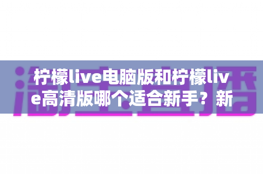 柠檬live电脑版和柠檬live高清版哪个适合新手？新手入门选版本全攻略与深度对比指南