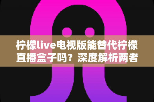 柠檬live电视版能替代柠檬直播盒子吗？深度解析两者差异与选择指南