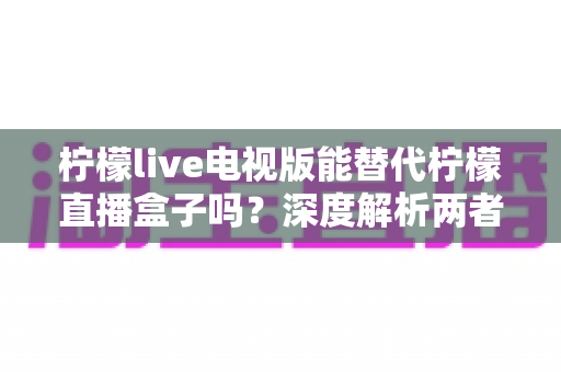 柠檬live电视版能替代柠檬直播盒子吗？深度解析两者差异与选择指南