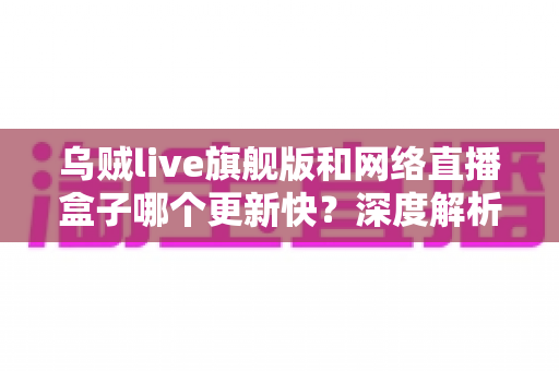 乌贼live旗舰版和网络直播盒子哪个更新快?深度解析更新机制与选购指南 乌贼live旗舰版和网络直播盒子哪个更新快?深度解析更新机制与选购指南