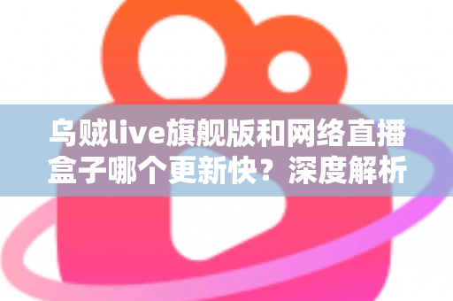 乌贼live旗舰版和网络直播盒子哪个更新快？深度解析更新机制与选购指南
