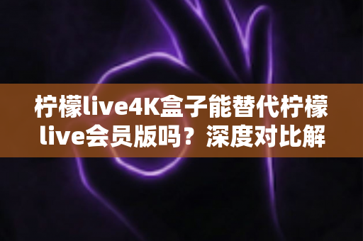 柠檬live4K盒子能替代柠檬live会员版吗？深度对比解析与选购实用指南