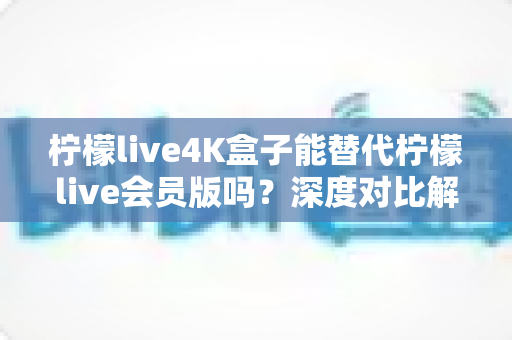 柠檬live4K盒子能替代柠檬live会员版吗？深度对比解析与选购实用指南