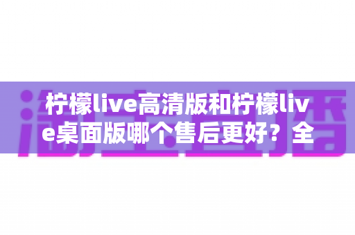 柠檬live高清版和柠檬live桌面版哪个售后更好?全面对比解析帮你选对版本 柠檬live高清版和柠檬live桌面版哪个售后更好?全面对比解析帮你选对版本