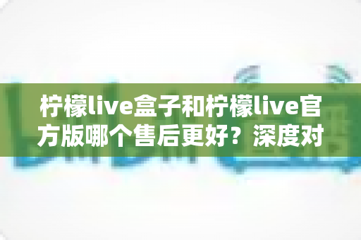 柠檬live盒子和柠檬live官方版哪个售后更好?深度对比分析帮你做出明智选择 柠檬live盒子和柠檬live官方版哪个售后更好?深度对比分析帮你做出明智选择