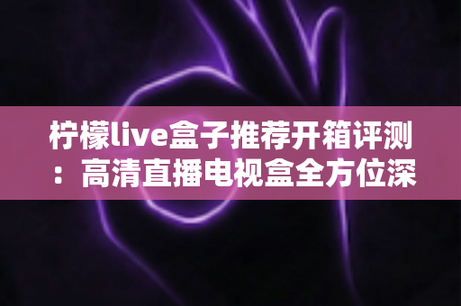柠檬live盒子推荐开箱评测：高清直播电视盒全方位深度实测，值不值得买一看便知