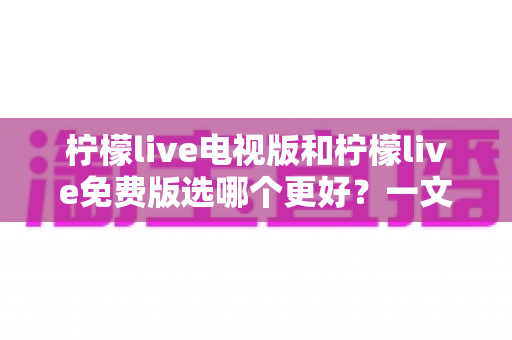 柠檬live电视版和柠檬live免费版选哪个更好?一文读懂两者差异与最佳选择攻略 柠檬live电视版和柠檬live免费版选哪个更好?一文读懂两者差异与最佳选择攻略