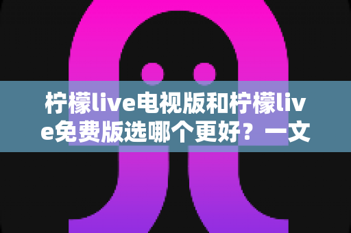 柠檬live电视版和柠檬live免费版选哪个更好?一文读懂两者差异与最佳选择攻略 柠檬live电视版和柠檬live免费版选哪个更好?一文读懂两者差异与最佳选择攻略
